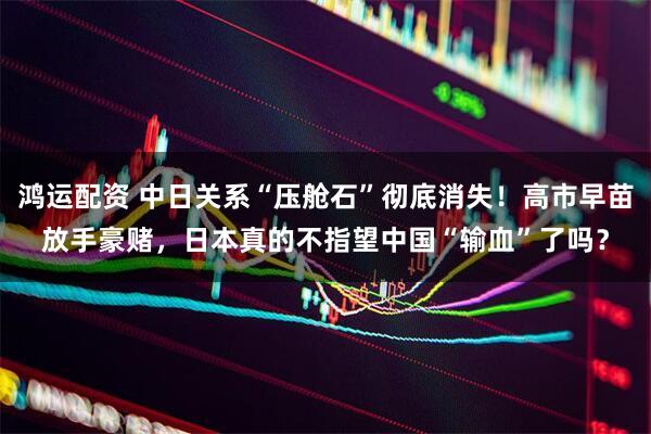 鸿运配资 中日关系“压舱石”彻底消失！高市早苗放手豪赌，日本真的不指望中国“输血”了吗？
