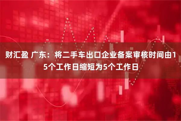 财汇盈 广东：将二手车出口企业备案审核时间由15个工作日缩短为5个工作日