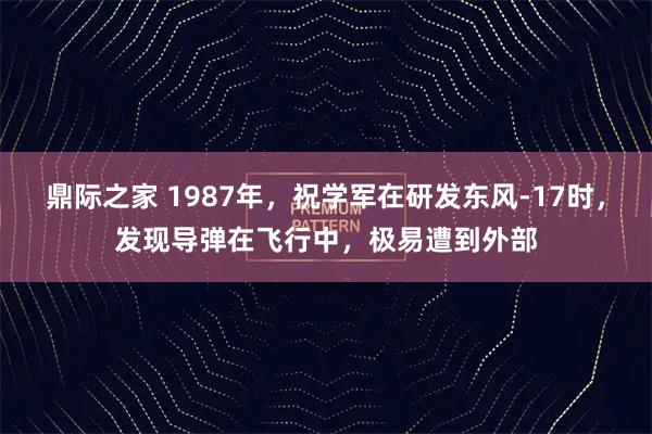 鼎际之家 1987年，祝学军在研发东风-17时，发现导弹在飞行中，极易遭到外部