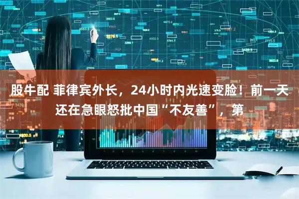 股牛配 菲律宾外长，24小时内光速变脸！前一天还在急眼怒批中国“不友善”，第